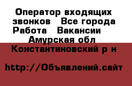  Оператор входящих звонков - Все города Работа » Вакансии   . Амурская обл.,Константиновский р-н